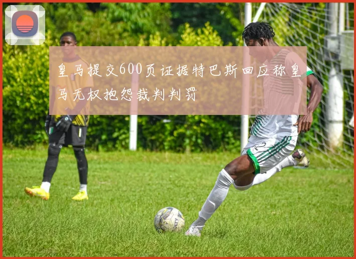 皇马提交600页证据特巴斯回应称皇马无权抱怨裁判判罚