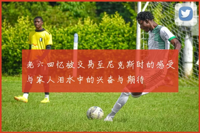 老六回忆被交易至尼克斯时的感受与家人泪水中的兴奋与期待