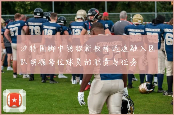 沙特国脚中场称新教练迅速融入团队明确每位球员的职责与任务