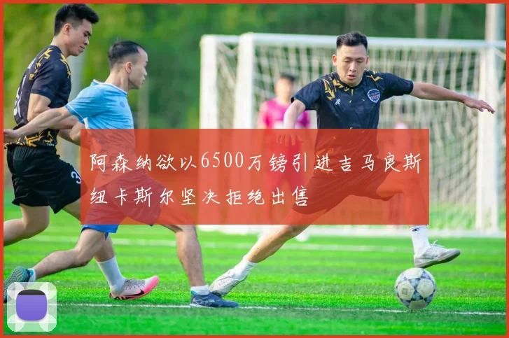 阿森纳欲以6500万镑引进吉马良斯纽卡斯尔坚决拒绝出售