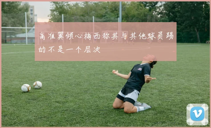 高准翼倾心梅西称其与其他球员踢的不是一个层次