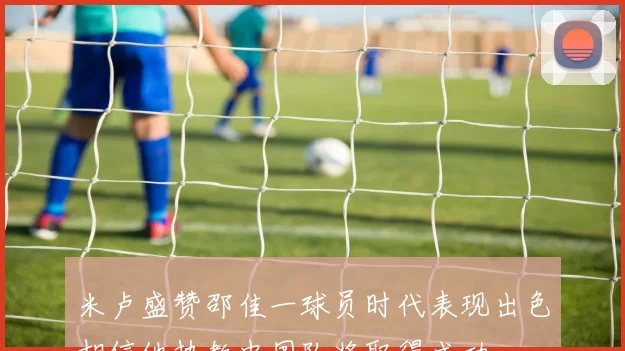 米卢盛赞邵佳一球员时代表现出色相信他执教中国队将取得成功