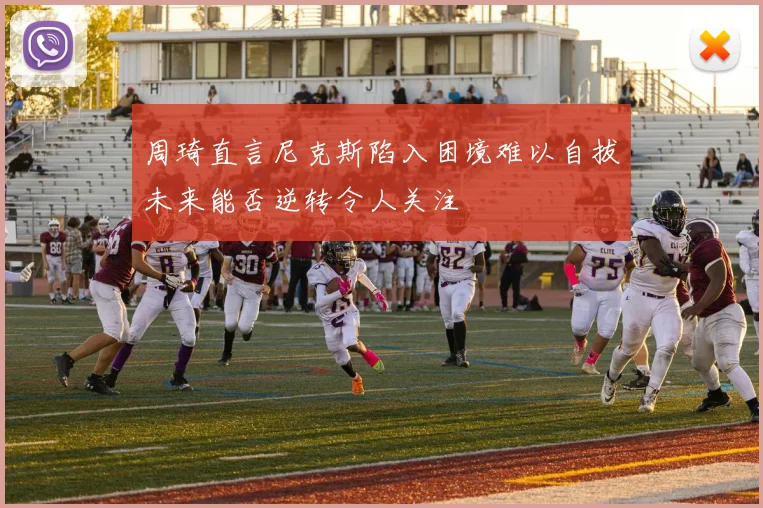 周琦直言尼克斯陷入困境难以自拔未来能否逆转令人关注