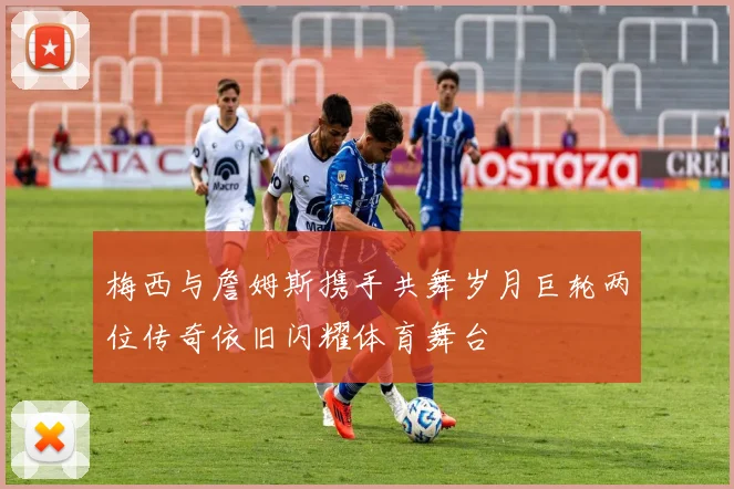 梅西与詹姆斯携手共舞岁月巨轮两位传奇依旧闪耀体育舞台