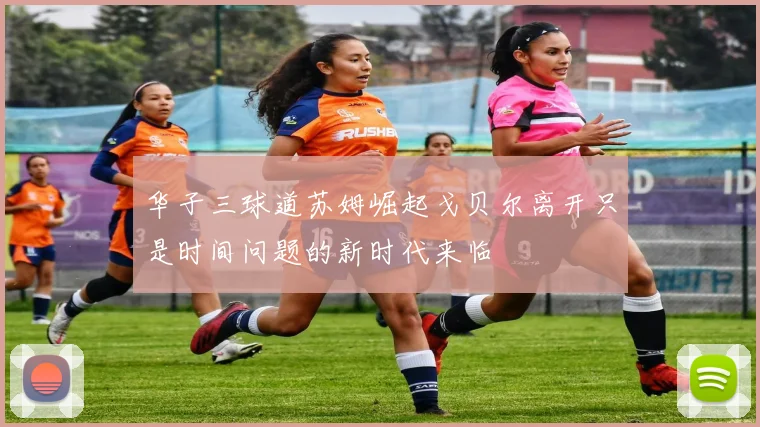 华子三球道苏姆崛起戈贝尔离开只是时间问题的新时代来临