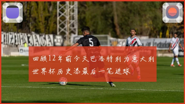 回顾12年前今天巴洛特利为意大利世界杯历史添最后一笔进球