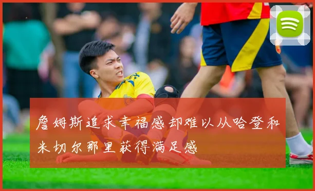 詹姆斯追求幸福感却难以从哈登和米切尔那里获得满足感